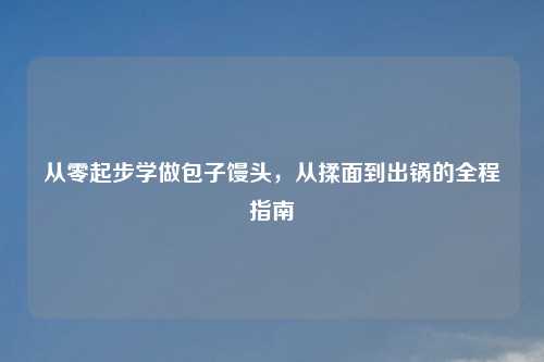 从零起步学做包子馒头，从揉面到出锅的全程指南
