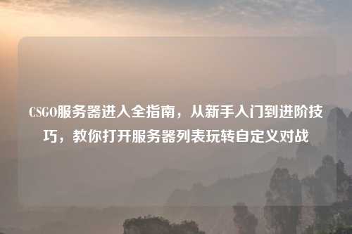 CSGO服务器进入全指南，从新手入门到进阶技巧，教你打开服务器列表玩转自定义对战