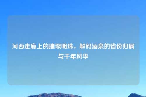 河西走廊上的璀璨明珠，解码酒泉的省份归属与千年风华