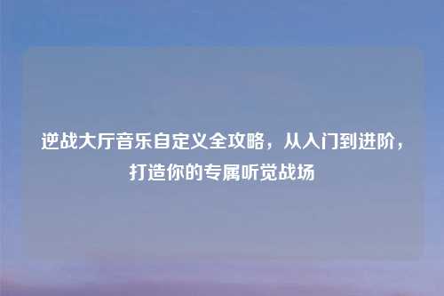 逆战大厅音乐自定义全攻略，从入门到进阶，打造你的专属听觉战场