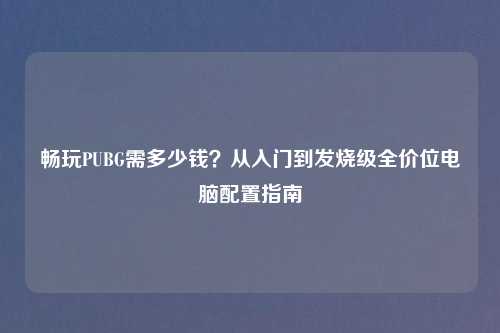 畅玩PUBG需多少钱？从入门到发烧级全价位电脑配置指南
