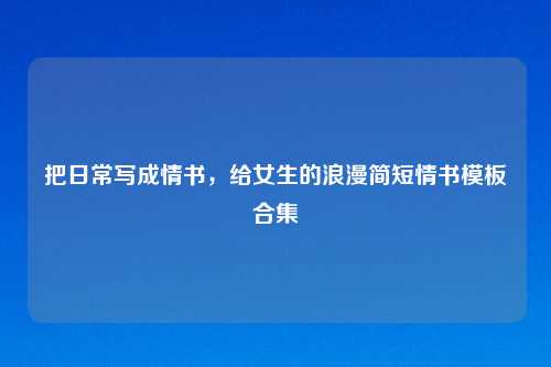 把日常写成情书，给女生的浪漫简短情书模板合集