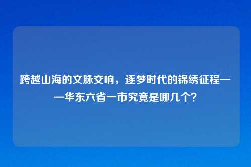 跨越山海的文脉交响，逐梦时代的锦绣征程——华东六省一市究竟是哪几个？