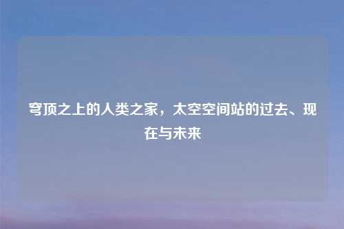 穹顶之上的人类之家，太空空间站的过去、现在与未来
