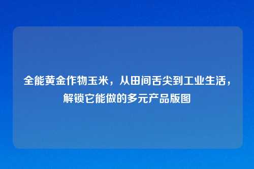 全能黄金作物玉米，从田间舌尖到工业生活，解锁它能做的多元产品版图