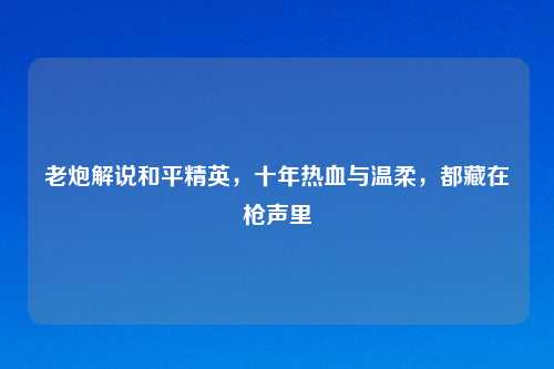 老炮解说和平精英，十年热血与温柔，都藏在枪声里