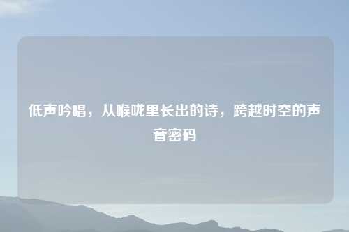 低声吟唱，从喉咙里长出的诗，跨越时空的声音密码