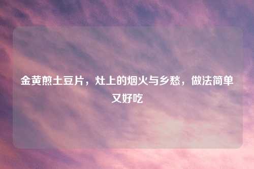 金黄煎土豆片，灶上的烟火与乡愁，做法简单又好吃