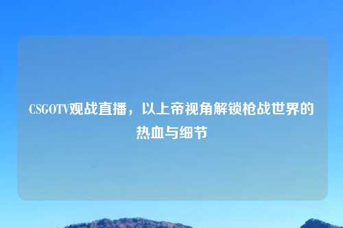 CSGOTV观战直播，以上帝视角解锁枪战世界的热血与细节