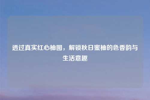 透过真实红心柚图，解锁秋日蜜柚的色香韵与生活意趣