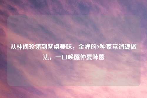 从林间珍馐到餐桌美味，金蝉的N种家常销魂做法，一口唤醒仲夏味蕾