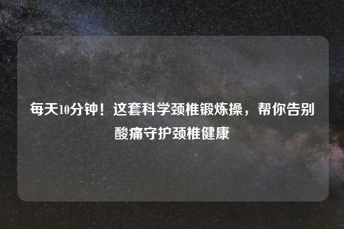 每天10分钟！这套科学颈椎锻炼操，帮你告别酸痛守护颈椎健康