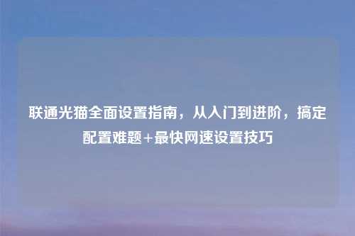 联通光猫全面设置指南，从入门到进阶，搞定配置难题+最快网速设置技巧