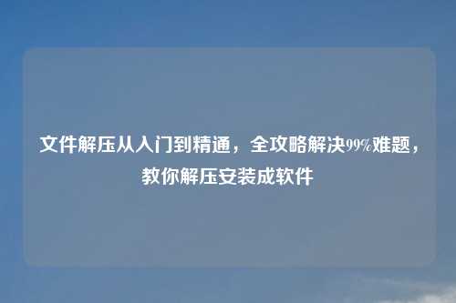 文件解压从入门到精通，全攻略解决99%难题，教你解压安装成软件