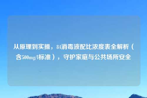从原理到实操，84消毒液配比浓度表全解析（含500mg/l标准），守护家庭与公共场所安全