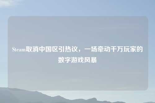 Steam取消中国区引热议，一场牵动千万玩家的数字游戏风暴