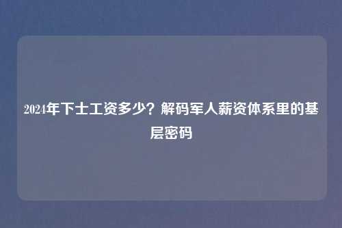 2024年下士工资多少？解码军人薪资体系里的基层密码