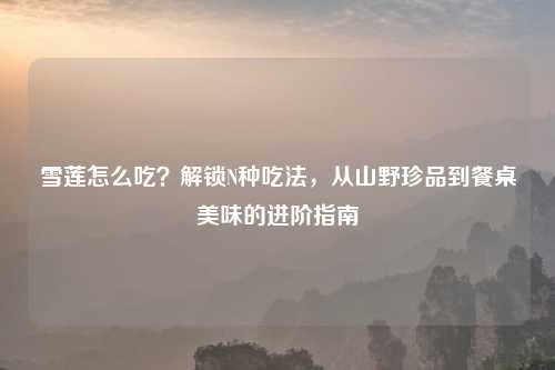 雪莲怎么吃？解锁N种吃法，从山野珍品到餐桌美味的进阶指南