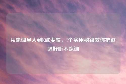 从跑调星人到K歌麦霸，7个实用秘籍教你把歌唱好听不跑调