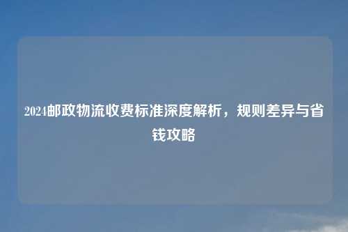 2024邮政物流收费标准深度解析，规则差异与省钱攻略