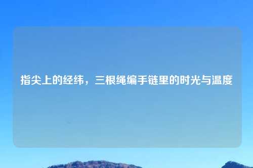 指尖上的经纬，三根绳编手链里的时光与温度