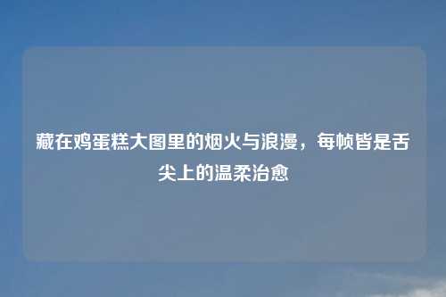 藏在鸡蛋糕大图里的烟火与浪漫，每帧皆是舌尖上的温柔治愈