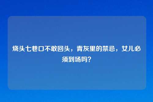 烧头七巷口不敢回头，青灰里的禁忌，女儿必须到场吗？