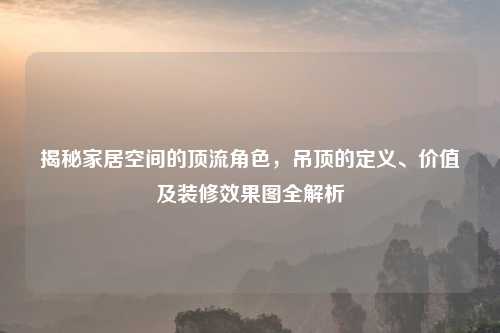 揭秘家居空间的顶流角色，吊顶的定义、价值及装修效果图全解析