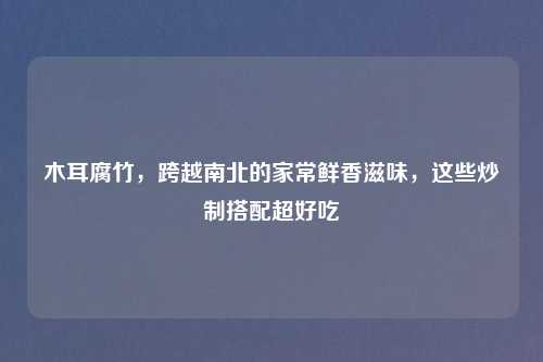 木耳腐竹，跨越南北的家常鲜香滋味，这些炒制搭配超好吃