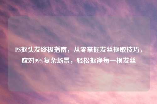 PS抠头发终极指南，从零掌握发丝抠取技巧，应对99%复杂场景，轻松抠净每一根发丝