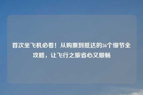 首次坐飞机必看！从购票到抵达的36个细节全攻略，让飞行之旅省心又顺畅