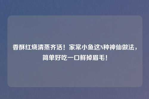 香酥红烧清蒸齐活！家常小鱼这N种神仙做法，简单好吃一口鲜掉眉毛！