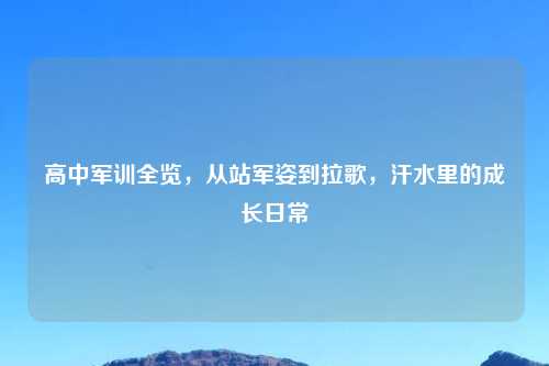 高中军训全览，从站军姿到拉歌，汗水里的成长日常