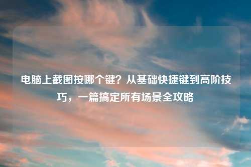 电脑上截图按哪个键？从基础快捷键到高阶技巧，一篇搞定所有场景全攻略