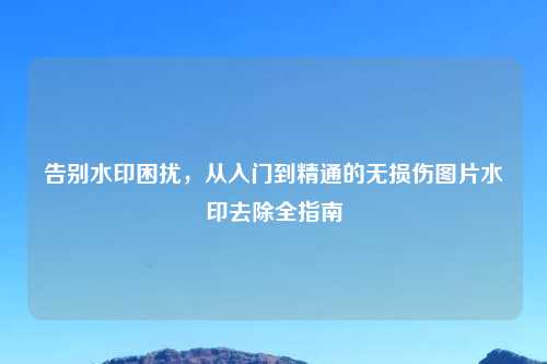 告别水印困扰，从入门到精通的无损伤图片水印去除全指南