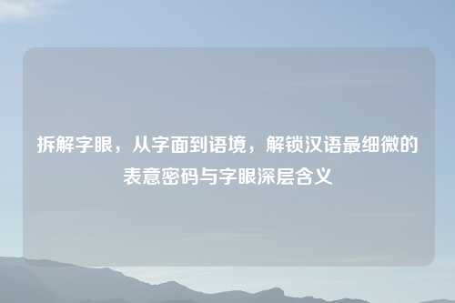 拆解字眼，从字面到语境，解锁汉语最细微的表意密码与字眼深层含义