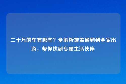 二十万的车有哪些？全解析覆盖通勤到全家出游，帮你找到专属生活伙伴
