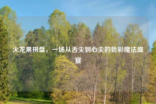 火龙果拼盘，一场从舌尖到心尖的色彩魔法盛宴