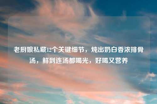 老厨娘私藏12个关键细节，炖出奶白香浓排骨汤，鲜到连汤都喝光，好喝又营养