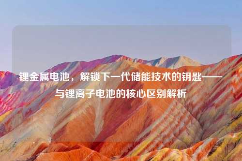锂金属电池，解锁下一代储能技术的钥匙——与锂离子电池的核心区别解析