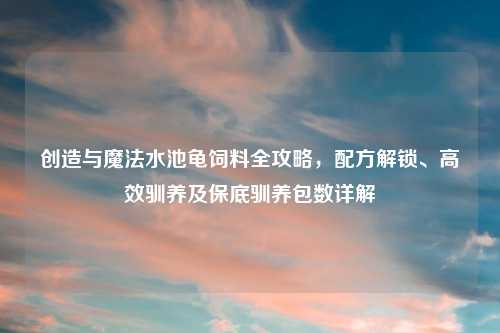 创造与魔法水池龟饲料全攻略，配方解锁、高效驯养及保底驯养包数详解