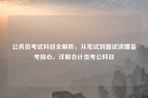 公务员考试科目全解析，从笔试到面试读懂备考核心，详解会计类考公科目