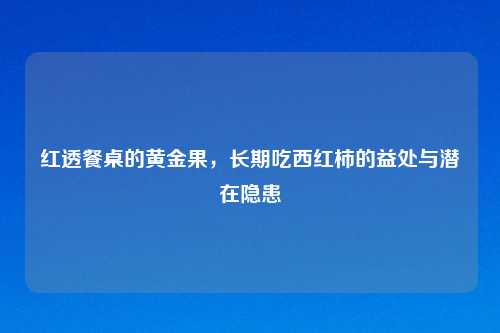 红透餐桌的黄金果，长期吃西红柿的益处与潜在隐患