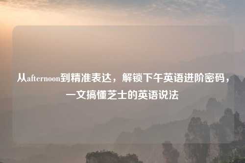从afternoon到精准表达，解锁下午英语进阶密码，一文搞懂芝士的英语说法