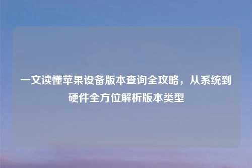 一文读懂苹果设备版本查询全攻略，从系统到硬件全方位解析版本类型