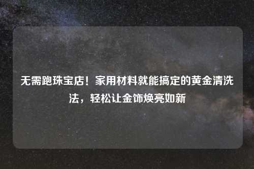 无需跑珠宝店！家用材料就能搞定的黄金清洗法，轻松让金饰焕亮如新