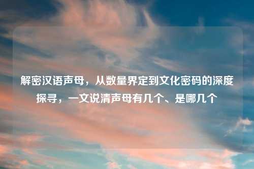 解密汉语声母，从数量界定到文化密码的深度探寻，一文说清声母有几个、是哪几个
