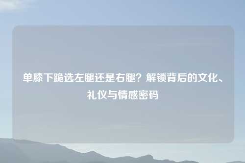 单膝下跪选左腿还是右腿？解锁背后的文化、礼仪与情感密码