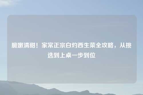 脆嫩清甜！家常正宗白灼西生菜全攻略，从挑选到上桌一步到位