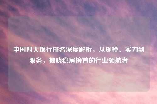 中国四大银行排名深度解析，从规模、实力到服务，揭晓稳居榜首的行业领航者